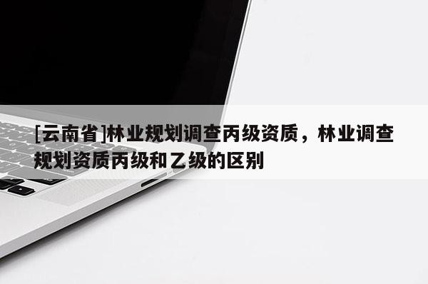 [云南省]林業(yè)規(guī)劃調(diào)查丙級資質(zhì)，林業(yè)調(diào)查規(guī)劃資質(zhì)丙級和乙級的區(qū)別