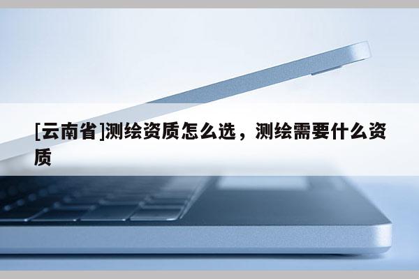 [云南省]測繪資質怎么選，測繪需要什么資質