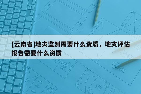 [云南省]地災監測需要什么資質，地災評估報告需要什么資質