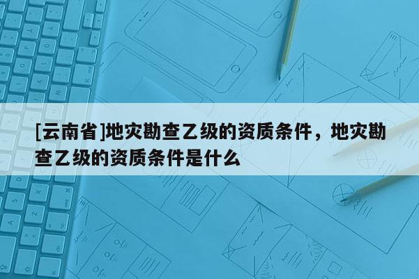[云南省]地災勘查乙級的資質條件，地災勘查乙級的資質條件是什么