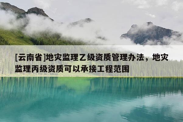 [云南省]地災監理乙級資質管理辦法，地災監理丙級資質可以承接工程范圍