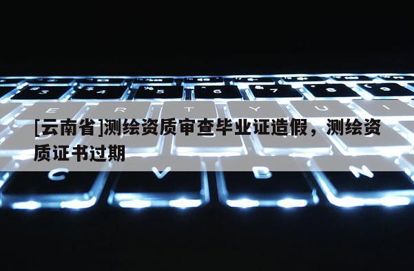 [云南省]測(cè)繪資質(zhì)審查畢業(yè)證造假，測(cè)繪資質(zhì)證書過(guò)期