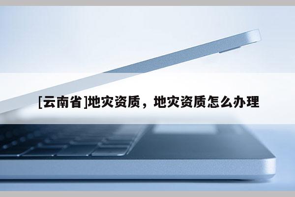 [云南省]地災資質(zhì)，地災資質(zhì)怎么辦理