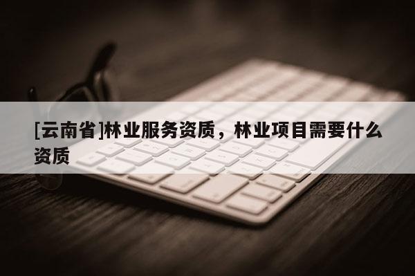 [云南省]林業服務資質，林業項目需要什么資質