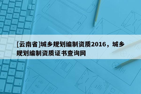 [云南省]城鄉規劃編制資質2016，城鄉規劃編制資質證書查詢網