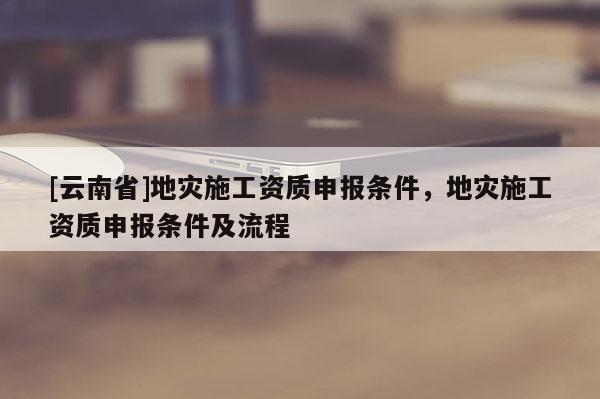 [云南省]地災施工資質(zhì)申報條件，地災施工資質(zhì)申報條件及流程