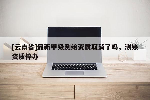 [云南省]最新甲級測繪資質取消了嗎，測繪資質停辦