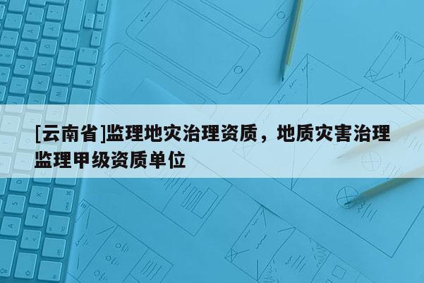 [云南省]監(jiān)理地災(zāi)治理資質(zhì)，地質(zhì)災(zāi)害治理監(jiān)理甲級(jí)資質(zhì)單位
