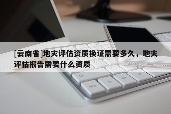 [云南省]地災評估資質換證需要多久，地災評估報告需要什么資質