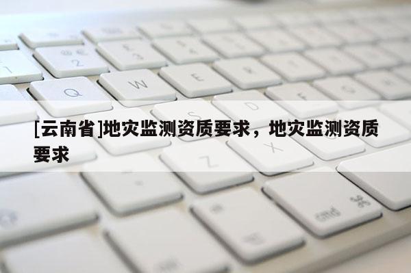 [云南省]地災(zāi)監(jiān)測(cè)資質(zhì)要求，地災(zāi)監(jiān)測(cè)資質(zhì)要求