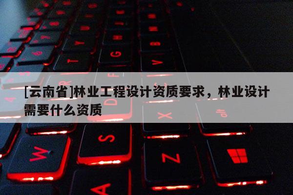 [云南省]林業工程設計資質要求，林業設計需要什么資質