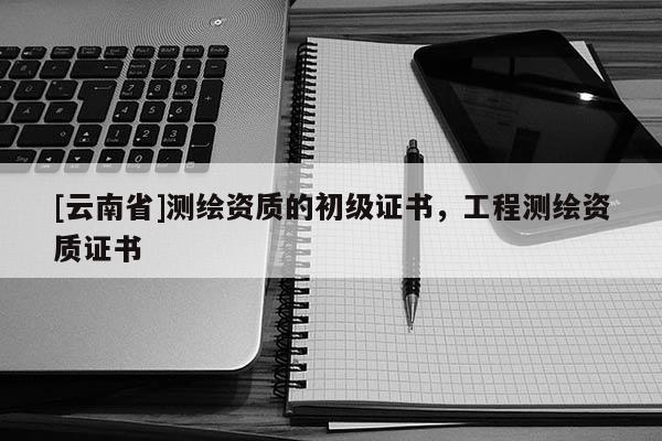 [云南省]測繪資質的初級證書，工程測繪資質證書