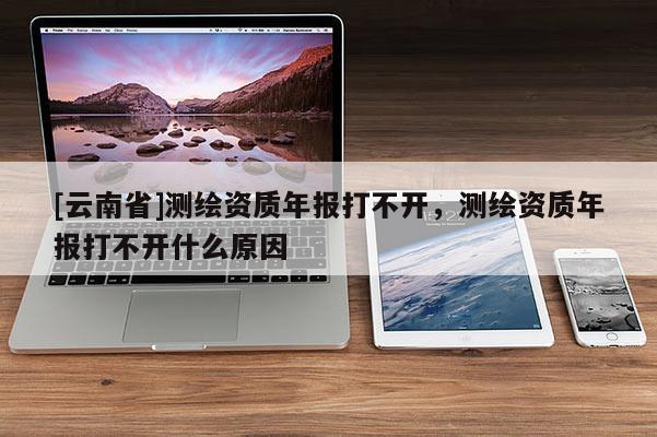 [云南省]測(cè)繪資質(zhì)年報(bào)打不開(kāi)，測(cè)繪資質(zhì)年報(bào)打不開(kāi)什么原因