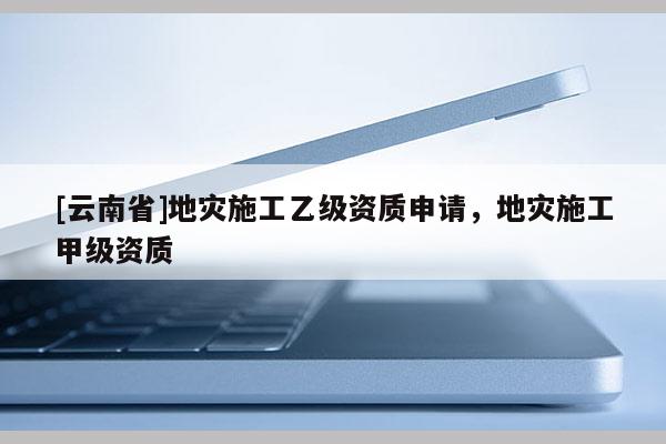 [云南省]地災施工乙級資質申請，地災施工甲級資質