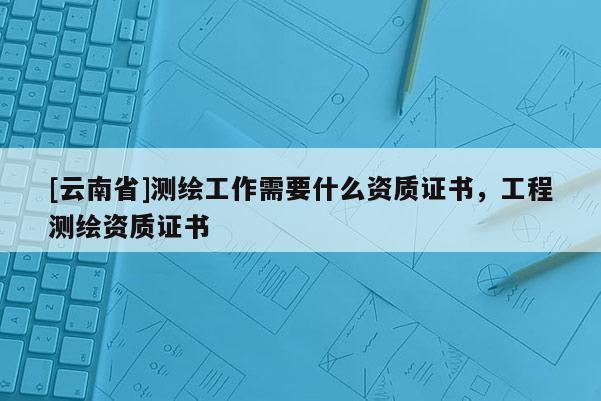 [云南省]測繪工作需要什么資質證書，工程測繪資質證書