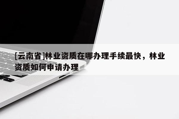 [云南省]林業資質在哪辦理手續最快，林業資質如何申請辦理