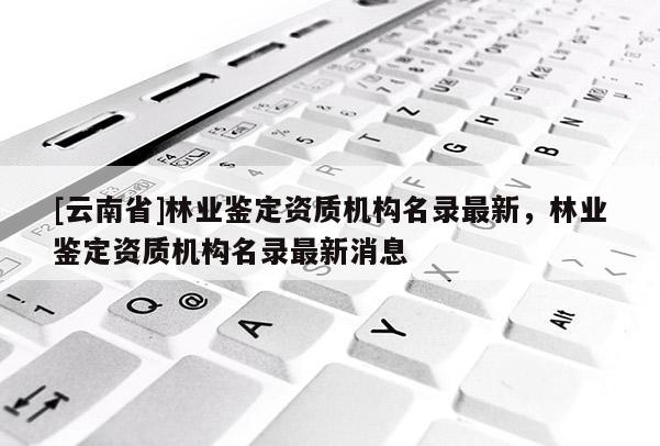 [云南省]林業鑒定資質機構名錄最新，林業鑒定資質機構名錄最新消息
