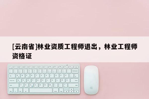 [云南省]林業資質工程師退出，林業工程師資格證