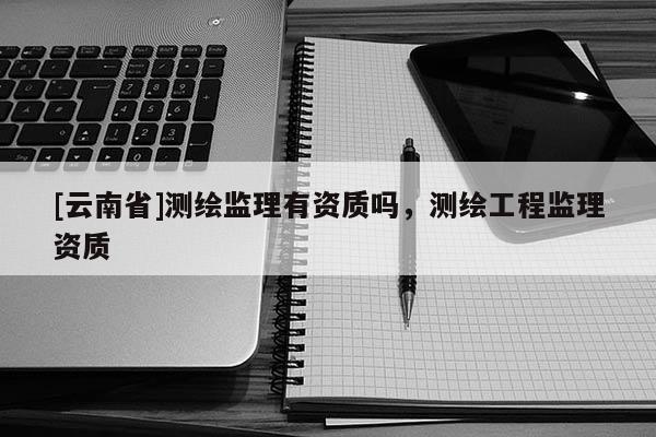 [云南省]測繪監理有資質嗎，測繪工程監理資質