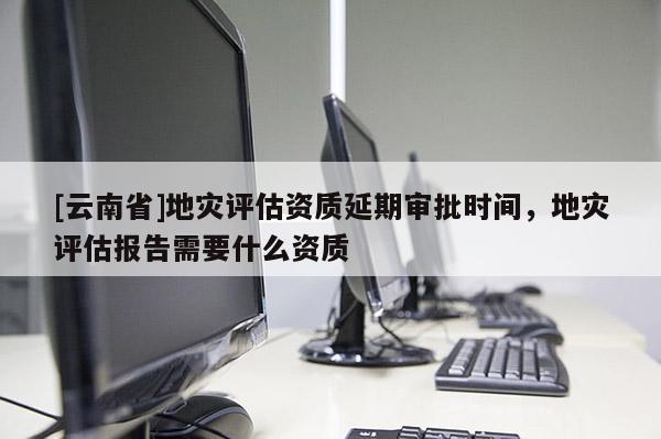 [云南省]地災評估資質延期審批時間，地災評估報告需要什么資質