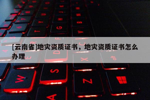 [云南省]地災(zāi)資質(zhì)證書，地災(zāi)資質(zhì)證書怎么辦理