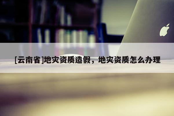 [云南省]地災(zāi)資質(zhì)造假，地災(zāi)資質(zhì)怎么辦理
