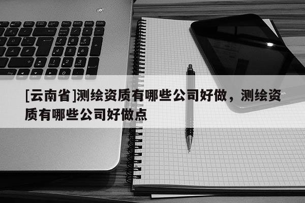 [云南省]測繪資質有哪些公司好做，測繪資質有哪些公司好做點