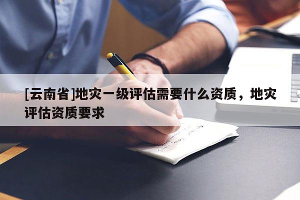 [云南省]地災(zāi)一級(jí)評(píng)估需要什么資質(zhì)，地災(zāi)評(píng)估資質(zhì)要求