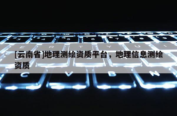 [云南省]地理測繪資質平臺，地理信息測繪資質