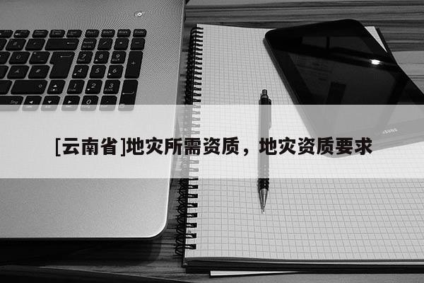 [云南省]地災(zāi)所需資質(zhì)，地災(zāi)資質(zhì)要求