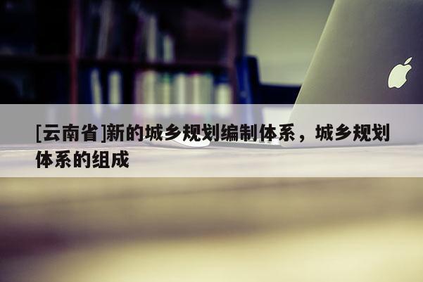 [云南省]新的城鄉(xiāng)規(guī)劃編制體系，城鄉(xiāng)規(guī)劃體系的組成