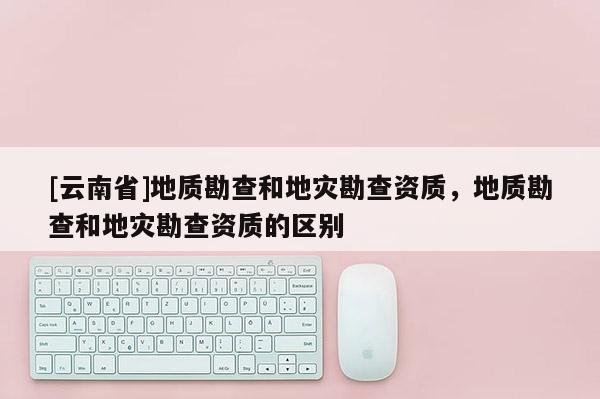 [云南省]地質(zhì)勘查和地災(zāi)勘查資質(zhì)，地質(zhì)勘查和地災(zāi)勘查資質(zhì)的區(qū)別