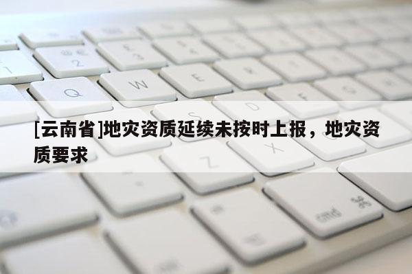 [云南省]地災資質延續未按時上報，地災資質要求