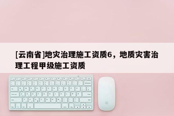 [云南省]地災(zāi)治理施工資質(zhì)6，地質(zhì)災(zāi)害治理工程甲級施工資質(zhì)