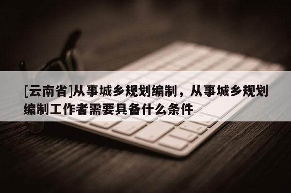 [云南省]從事城鄉(xiāng)規(guī)劃編制，從事城鄉(xiāng)規(guī)劃編制工作者需要具備什么條件