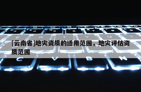 [云南省]地災資質的適用范圍，地災評估資質范圍