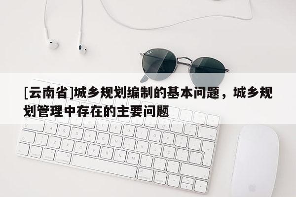 [云南省]城鄉規劃編制的基本問題，城鄉規劃管理中存在的主要問題