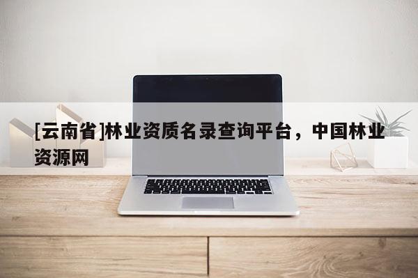 [云南省]林業(yè)資質(zhì)名錄查詢平臺，中國林業(yè)資源網(wǎng)