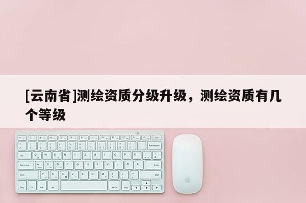 [云南省]測繪資質(zhì)分級升級，測繪資質(zhì)有幾個(gè)等級