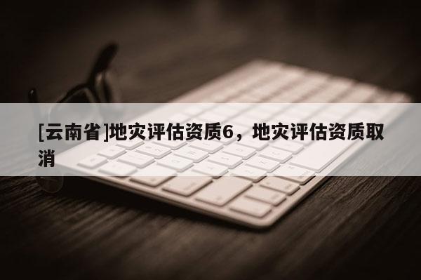 [云南省]地災評估資質6，地災評估資質取消
