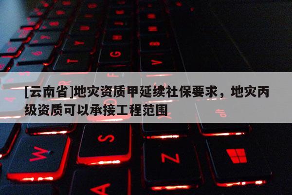 [云南省]地災(zāi)資質(zhì)甲延續(xù)社保要求，地災(zāi)丙級資質(zhì)可以承接工程范圍