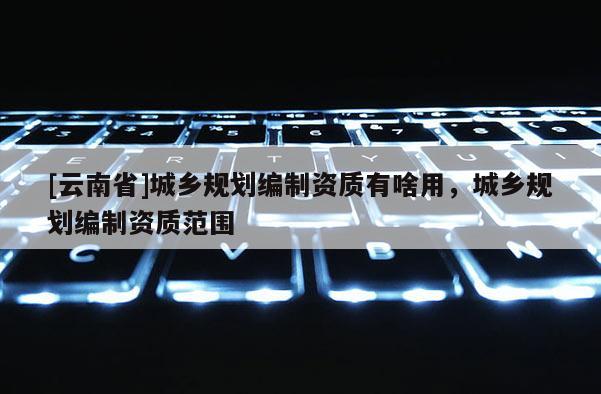 [云南省]城鄉(xiāng)規(guī)劃編制資質(zhì)有啥用，城鄉(xiāng)規(guī)劃編制資質(zhì)范圍
