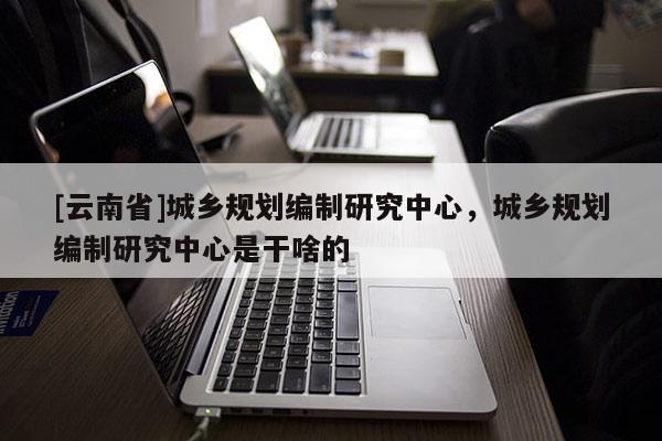 [云南省]城鄉規劃編制研究中心，城鄉規劃編制研究中心是干啥的