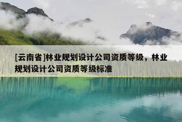 [云南省]林業(yè)規(guī)劃設(shè)計(jì)公司資質(zhì)等級(jí)，林業(yè)規(guī)劃設(shè)計(jì)公司資質(zhì)等級(jí)標(biāo)準(zhǔn)