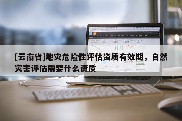 [云南省]地災危險性評估資質有效期，自然災害評估需要什么資質