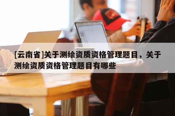 [云南省]關(guān)于測(cè)繪資質(zhì)資格管理題目，關(guān)于測(cè)繪資質(zhì)資格管理題目有哪些