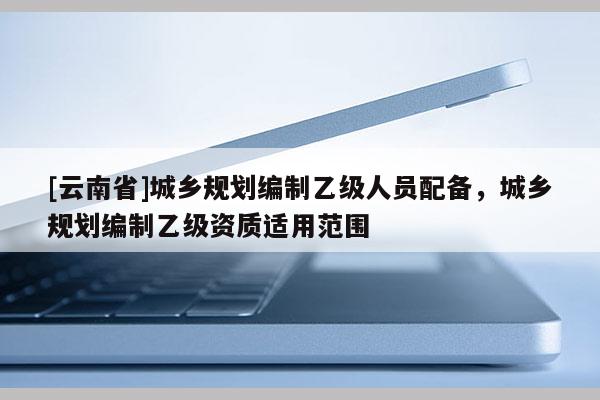 [云南省]城鄉規劃編制乙級人員配備，城鄉規劃編制乙級資質適用范圍