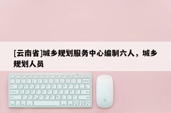 [云南省]城鄉(xiāng)規(guī)劃服務中心編制六人，城鄉(xiāng)規(guī)劃人員