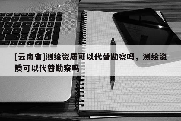 [云南省]測繪資質可以代替勘察嗎，測繪資質可以代替勘察嗎