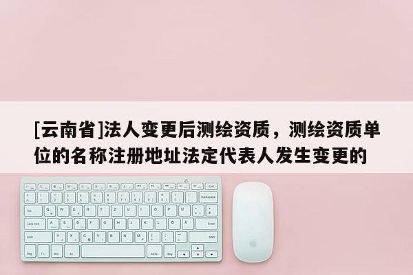 [云南省]法人變更后測繪資質，測繪資質單位的名稱注冊地址法定代表人發生變更的